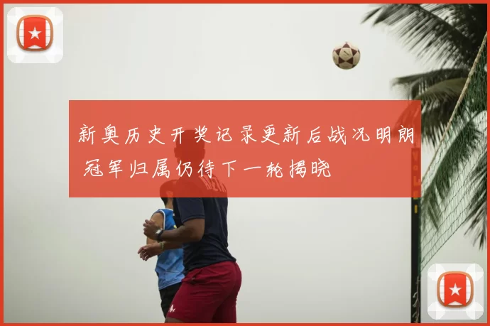 新奥历史开奖记录更新后战况明朗 冠军归属仍待下一轮揭晓