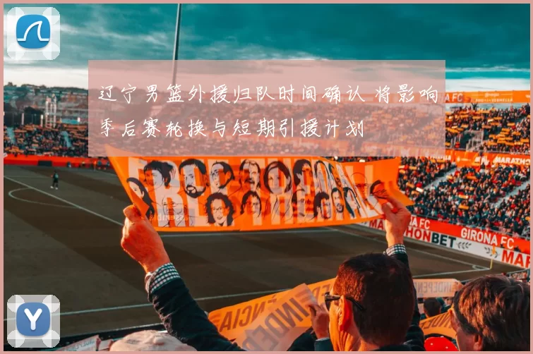 辽宁男篮外援归队时间确认 将影响季后赛轮换与短期引援计划