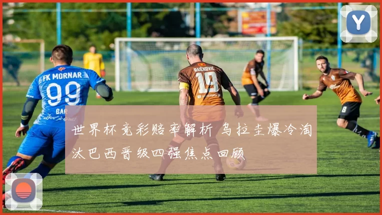 世界杯竞彩赔率解析 乌拉圭爆冷淘汰巴西晋级四强焦点回顾