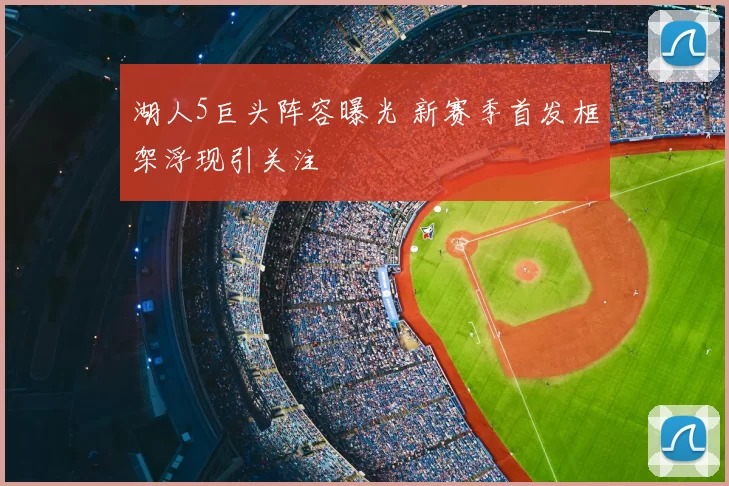 湖人5巨头阵容曝光 新赛季首发框架浮现引关注