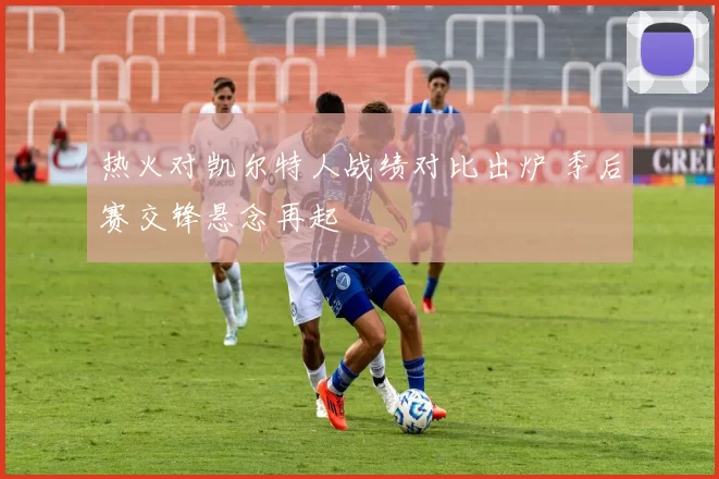 热火对凯尔特人战绩对比出炉 季后赛交锋悬念再起