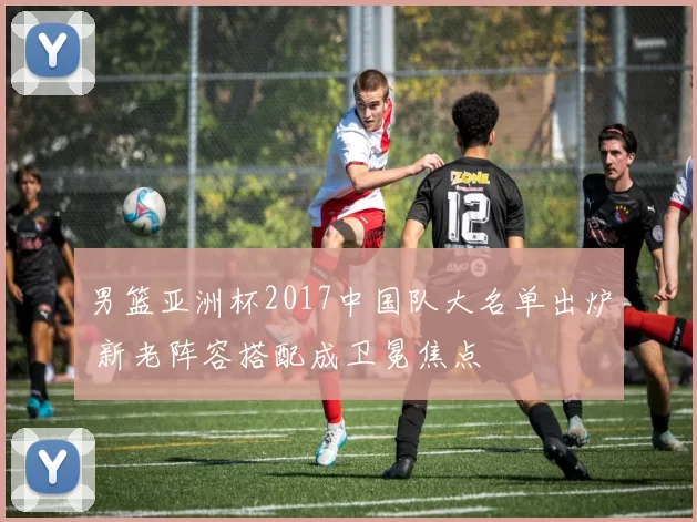 男篮亚洲杯2017中国队大名单出炉 新老阵容搭配成卫冕焦点