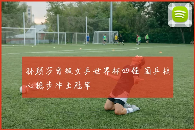 孙颖莎晋级女乒世界杯四强 国乒核心稳步冲击冠军