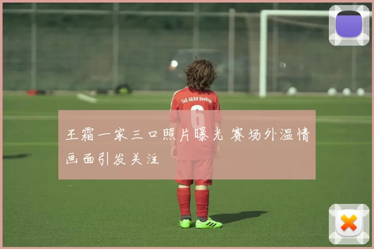 王霜一家三口照片曝光 赛场外温情画面引发关注