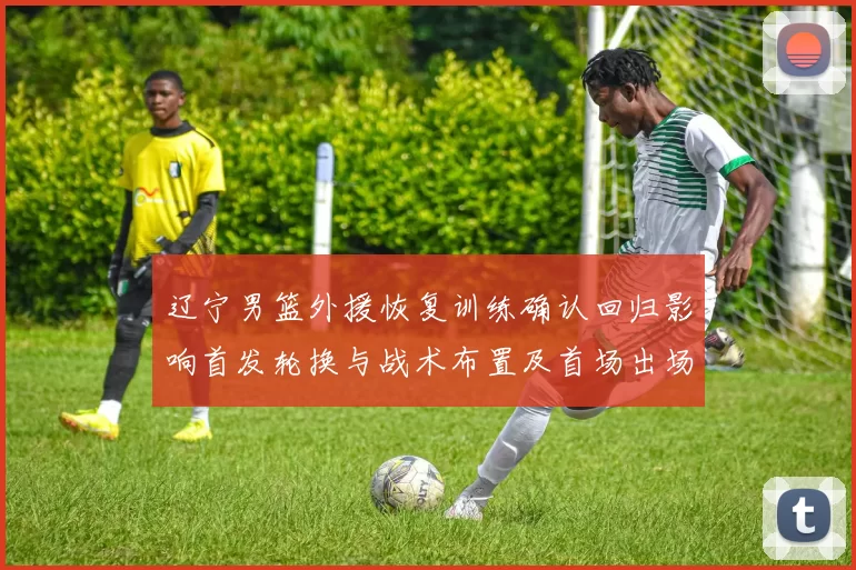 辽宁男篮外援恢复训练确认回归影响首发轮换与战术布置及首场出场时间