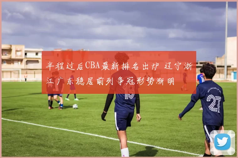 半程过后CBA最新排名出炉 辽宁浙江广东稳居前列争冠形势渐明