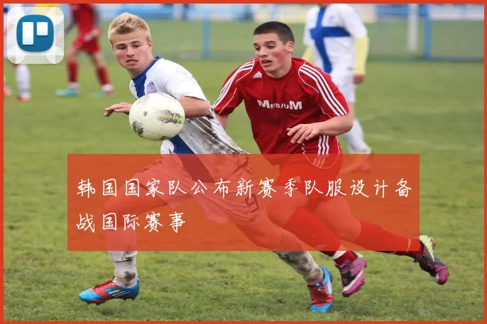 韩国国家队公布新赛季队服设计备战国际赛事