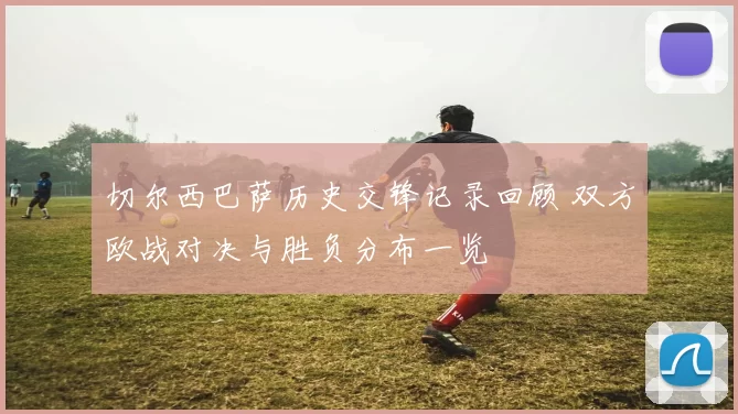 切尔西巴萨历史交锋记录回顾 双方欧战对决与胜负分布一览