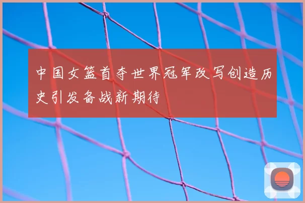中国女篮首夺世界冠军改写创造历史引发备战新期待