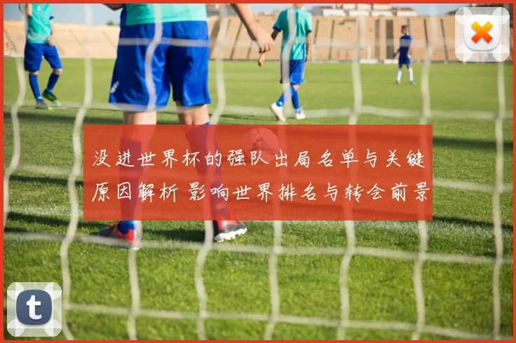 没进世界杯的强队出局名单与关键原因解析 影响世界排名与转会前景