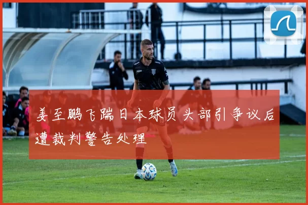 姜至鹏飞踹日本球员头部引争议后遭裁判警告处理