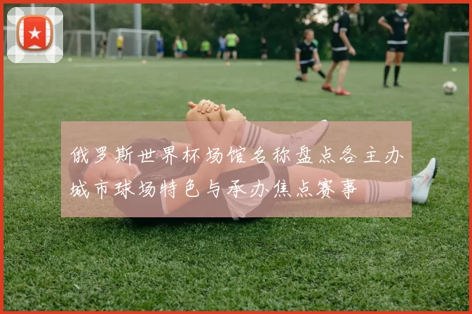 俄罗斯世界杯场馆名称盘点各主办城市球场特色与承办焦点赛事