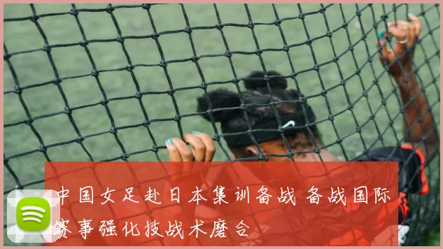 中国女足赴日本集训备战 备战国际赛事强化技战术磨合