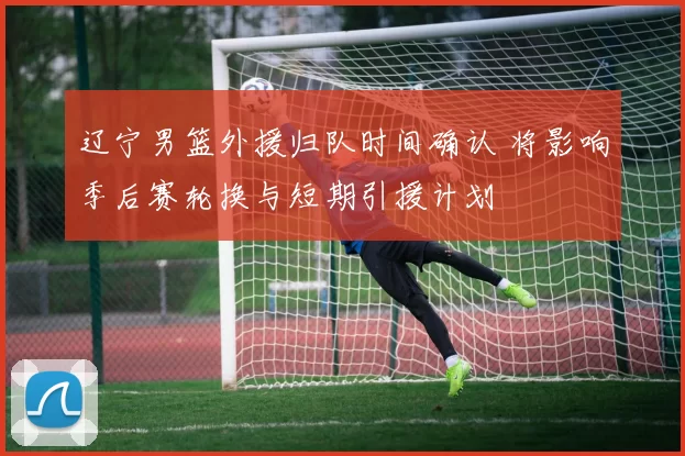 辽宁男篮外援归队时间确认 将影响季后赛轮换与短期引援计划