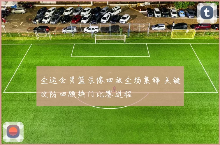 全运会男篮录像回放全场集锦 关键攻防回顾热门比赛进程