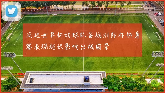 没进世界杯的球队备战洲际杯热身赛表现起伏影响出线前景