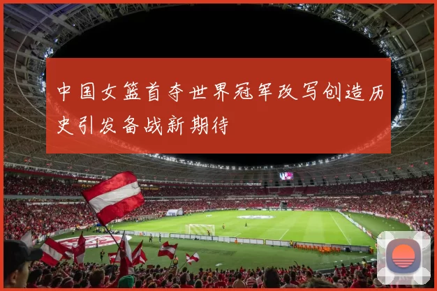 中国女篮首夺世界冠军改写创造历史引发备战新期待