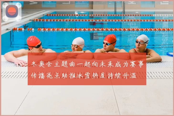 冬奥会主题曲一起向未来成为赛事传播亮点助推冰雪热度持续升温