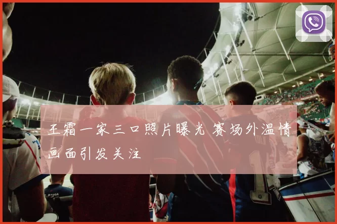 王霜一家三口照片曝光 赛场外温情画面引发关注