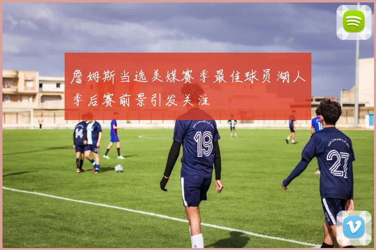 詹姆斯当选美媒赛季最佳球员湖人季后赛前景引发关注