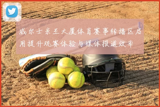 威尔士亲王大厦体育赛事转播区启用提升观赛体验与媒体报道效率
