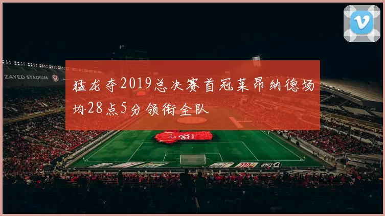 猛龙夺2019总决赛首冠莱昂纳德场均28点5分领衔全队
