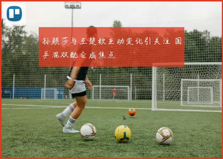 孙颖莎与王楚钦互动变化引关注 国乒混双配合成焦点