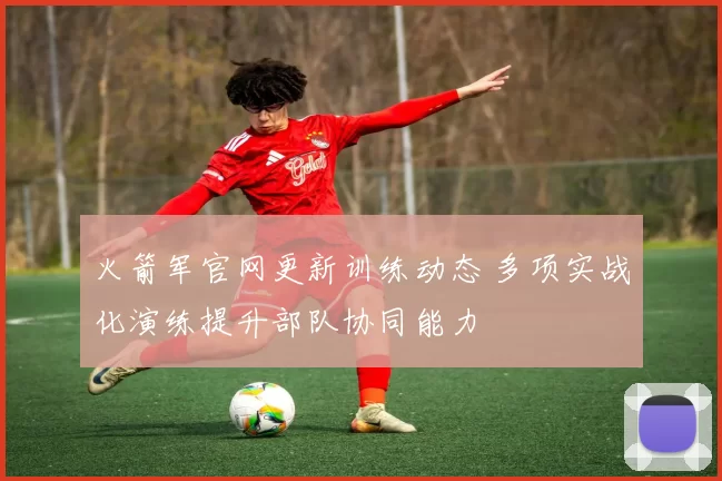 火箭军官网更新训练动态 多项实战化演练提升部队协同能力