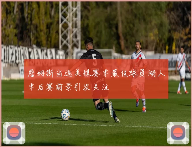 詹姆斯当选美媒赛季最佳球员湖人季后赛前景引发关注