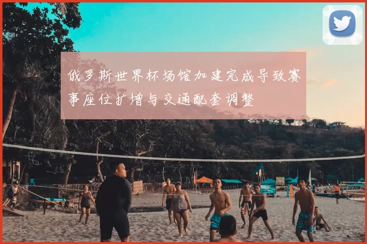 俄罗斯世界杯场馆加建完成导致赛事座位扩增与交通配套调整