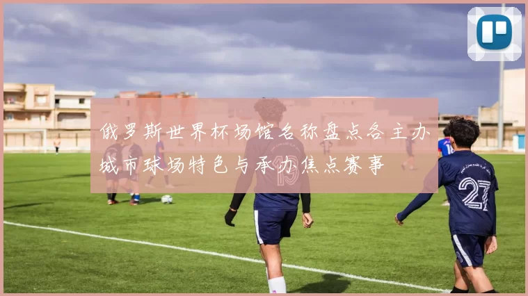 俄罗斯世界杯场馆名称盘点各主办城市球场特色与承办焦点赛事