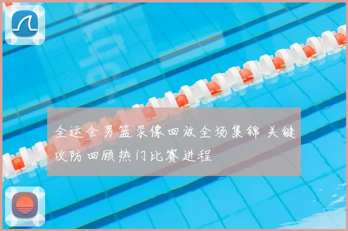 全运会男篮录像回放全场集锦 关键攻防回顾热门比赛进程