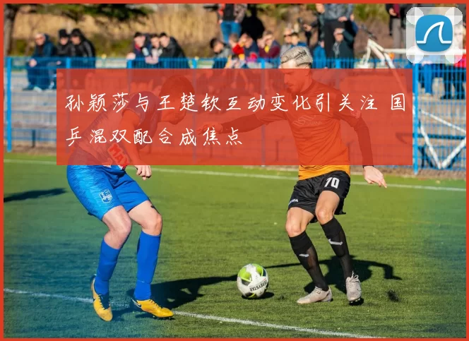 孙颖莎与王楚钦互动变化引关注 国乒混双配合成焦点