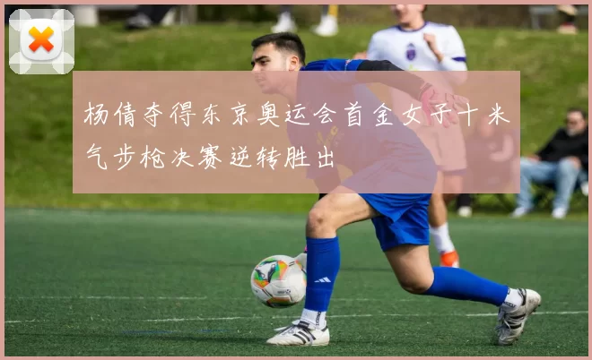 杨倩夺得东京奥运会首金女子十米气步枪决赛逆转胜出