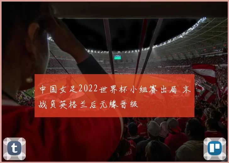 中国女足2022世界杯小组赛出局 末战负英格兰后无缘晋级