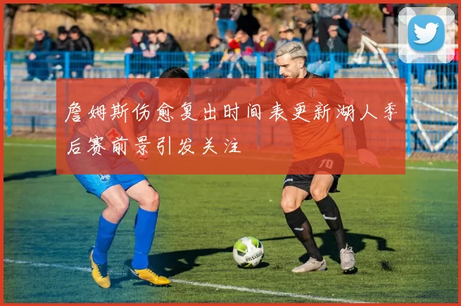 詹姆斯伤愈复出时间表更新湖人季后赛前景引发关注