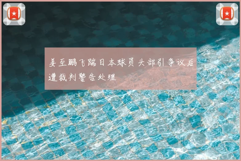 姜至鹏飞踹日本球员头部引争议后遭裁判警告处理