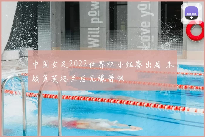中国女足2022世界杯小组赛出局 末战负英格兰后无缘晋级