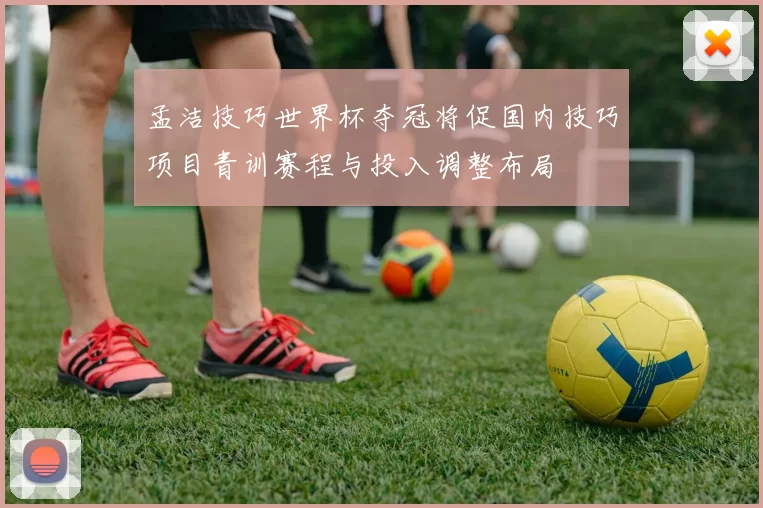 孟洁技巧世界杯夺冠将促国内技巧项目青训赛程与投入调整布局