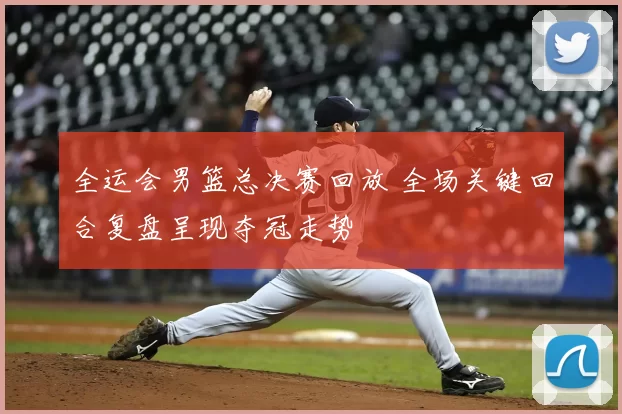 全运会男篮总决赛回放 全场关键回合复盘呈现夺冠走势