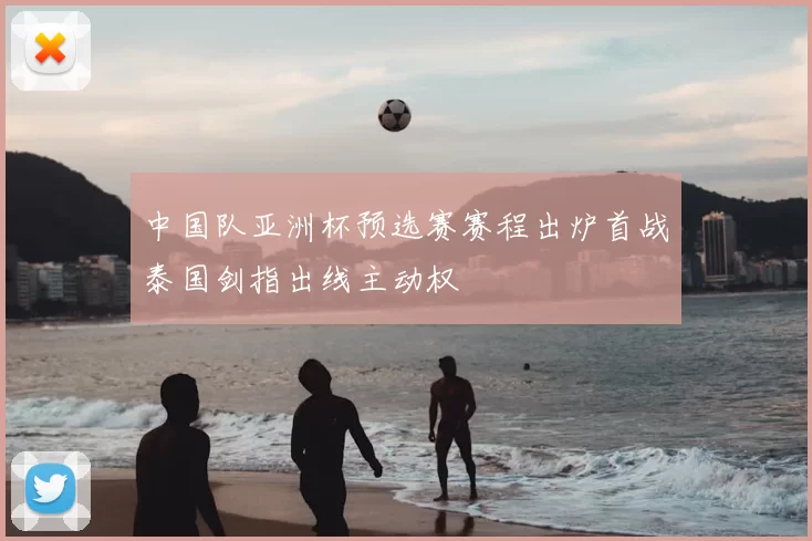 中国队亚洲杯预选赛赛程出炉首战泰国剑指出线主动权