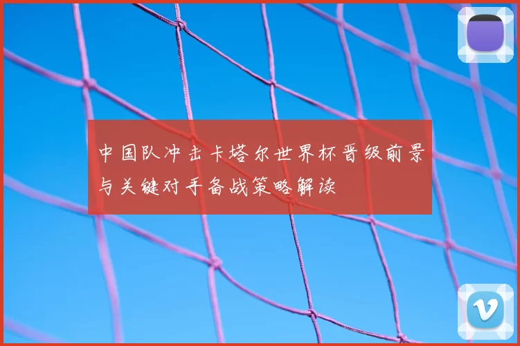 中国队冲击卡塔尔世界杯晋级前景与关键对手备战策略解读