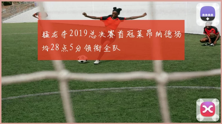 猛龙夺2019总决赛首冠莱昂纳德场均28点5分领衔全队