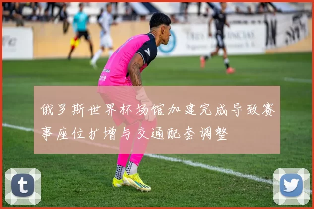 俄罗斯世界杯场馆加建完成导致赛事座位扩增与交通配套调整