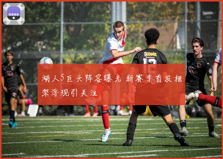 湖人5巨头阵容曝光 新赛季首发框架浮现引关注