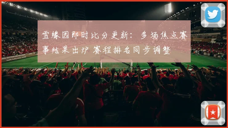 雪缘园即时比分更新：多场焦点赛事结果出炉 赛程排名同步调整