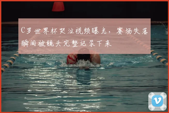 C罗世界杯哭泣视频曝光,赛场失落瞬间被镜头完整记录下来