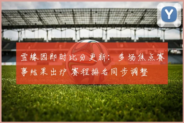 雪缘园即时比分更新：多场焦点赛事结果出炉 赛程排名同步调整