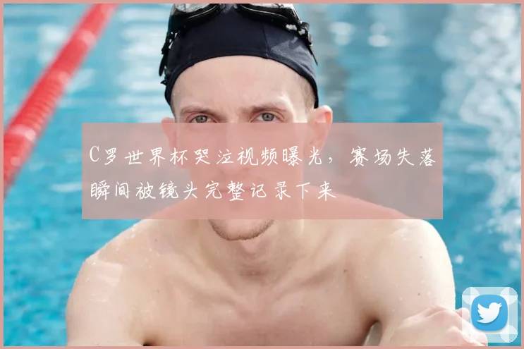 C罗世界杯哭泣视频曝光，赛场失落瞬间被镜头完整记录下来