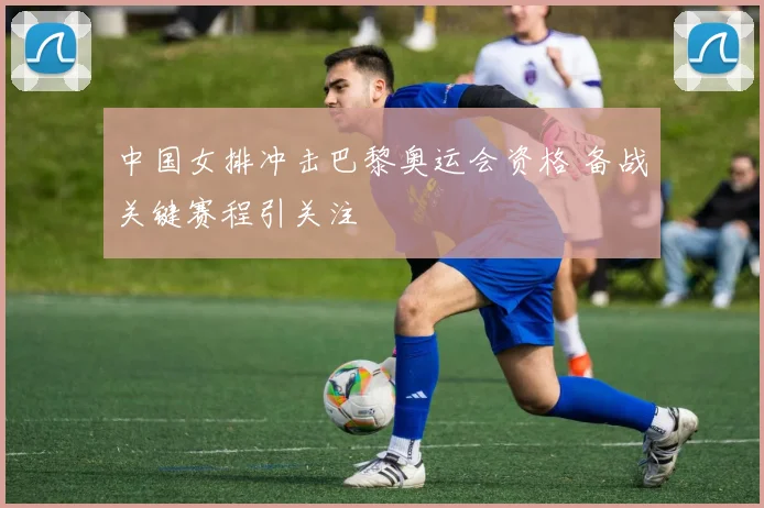 中国女排冲击巴黎奥运会资格 备战关键赛程引关注
